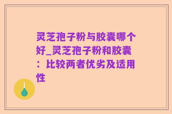 灵芝孢子粉与胶囊哪个好_灵芝孢子粉和胶囊:比较两者优劣及适用性