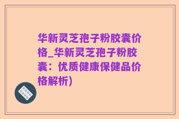 华新灵芝孢子粉胶囊价格_华新灵芝孢子粉胶囊：优质健康保健品价格解析)