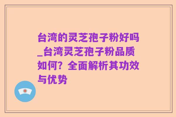 台湾的灵芝孢子粉好吗_台湾灵芝孢子粉品质如何?全面解析其功效与优势