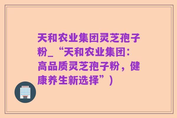 天和农业集团灵芝孢子粉_“天和农业集团:高品质灵芝孢子粉,健康养生新选择”)