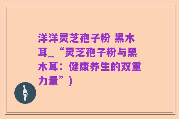 洋洋灵芝孢子粉 黑木耳_“灵芝孢子粉与黑木耳:健康养生的双重力量”)