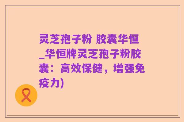 灵芝孢子粉 胶囊华恒_华恒牌灵芝孢子粉胶囊:高效保健,增强免疫力)