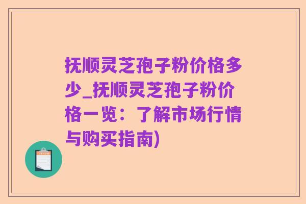 抚顺灵芝孢子粉价格多少_抚顺灵芝孢子粉价格一览:了解市场行情与购买指南)