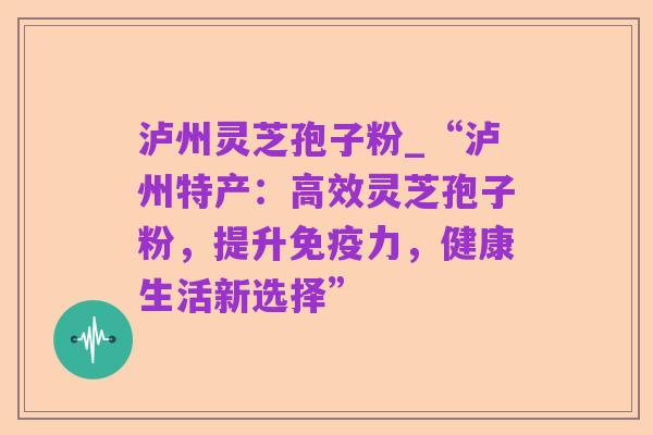 泸州灵芝孢子粉_“泸州特产:高效灵芝孢子粉,提升免疫力,健康生活新选择”