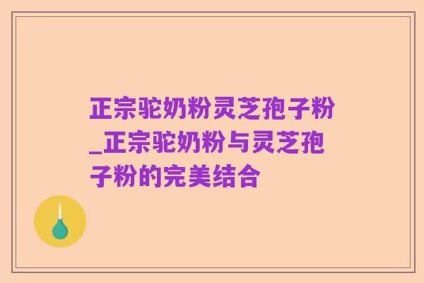正宗驼奶粉灵芝孢子粉_正宗驼奶粉与灵芝孢子粉的完美结合