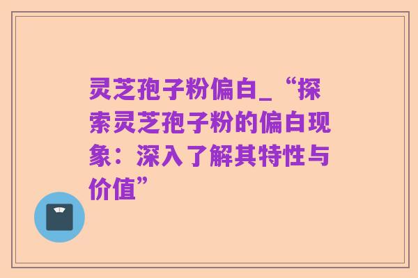 灵芝孢子粉偏白_“探索灵芝孢子粉的偏白现象：深入了解其特性与价值”