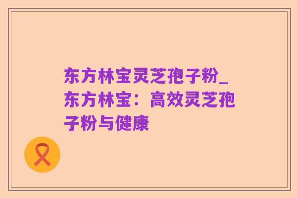 东方林宝灵芝孢子粉_东方林宝：高效灵芝孢子粉与健康