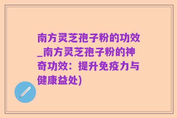 南方灵芝孢子粉的功效_南方灵芝孢子粉的神奇功效:提升免疫力与健康益处)