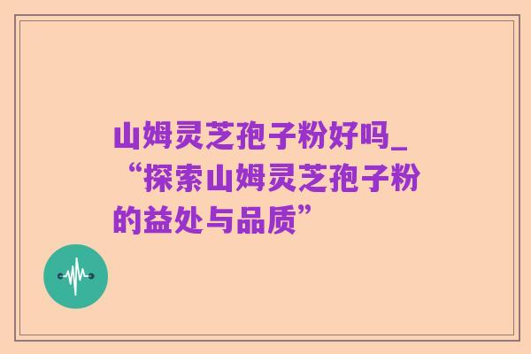 山姆灵芝孢子粉好吗_“探索山姆灵芝孢子粉的益处与品质”