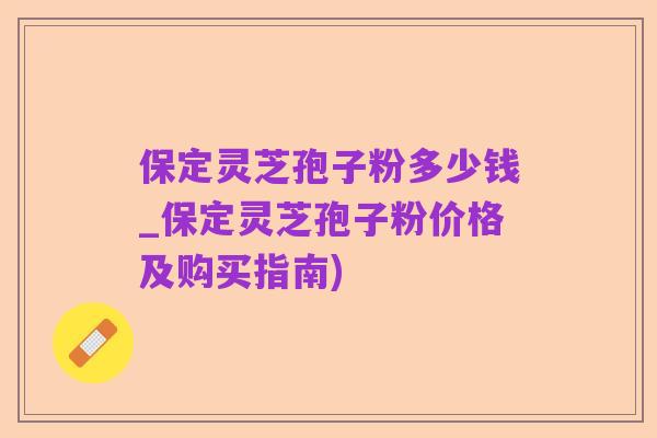 保定灵芝孢子粉多少钱_保定灵芝孢子粉价格及购买指南)