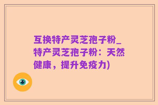 互换特产灵芝孢子粉_特产灵芝孢子粉：天然健康，提升免疫力)