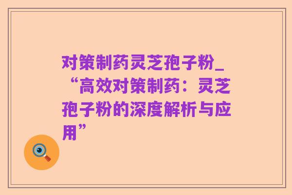 对策制药灵芝孢子粉_“高效对策制药:灵芝孢子粉的深度解析与应用”