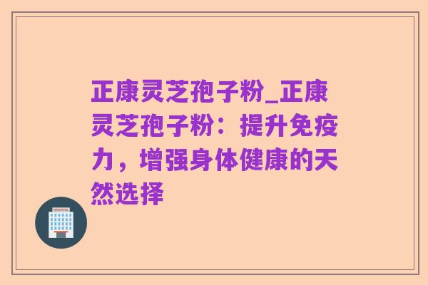 正康灵芝孢子粉_正康灵芝孢子粉:提升免疫力,增强身体健康的天然选择