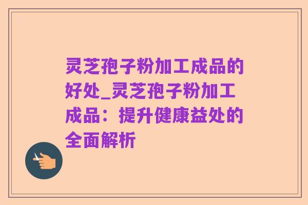 灵芝孢子粉加工成品的好处_灵芝孢子粉加工成品:提升健康益处的全面解析
