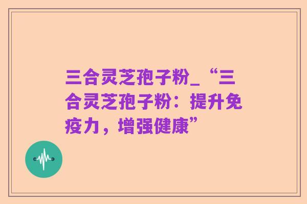 三合灵芝孢子粉_“三合灵芝孢子粉:提升免疫力,增强健康”