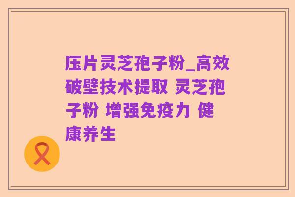 压片灵芝孢子粉_高效破壁技术提取 灵芝孢子粉 增强免疫力 健康养生
