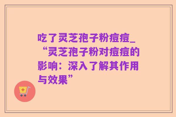 吃了灵芝孢子粉痘痘_“灵芝孢子粉对痘痘的影响：深入了解其作用与效果”