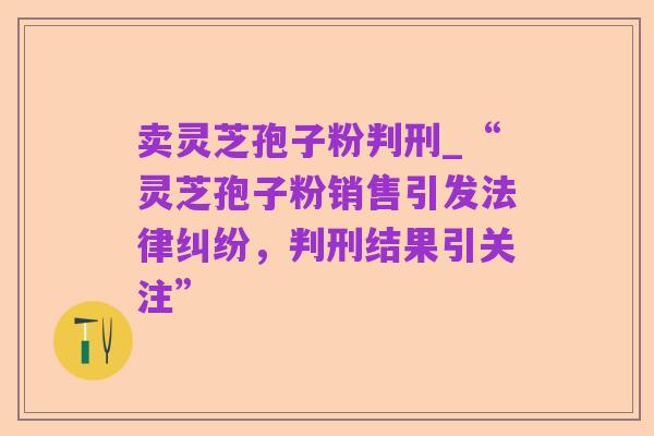 卖灵芝孢子粉判刑_“灵芝孢子粉销售引发法律纠纷，判刑结果引关注”