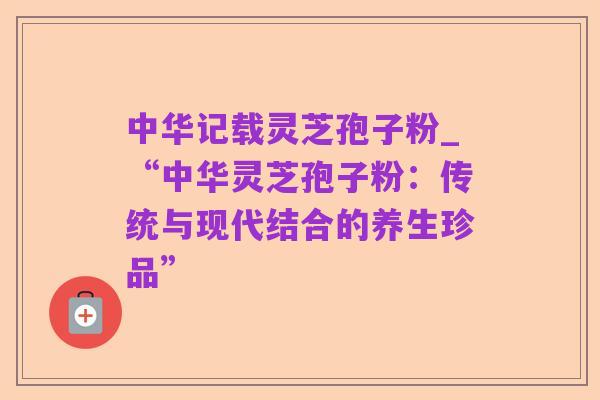 中华记载灵芝孢子粉_“中华灵芝孢子粉：传统与现代结合的养生珍品”