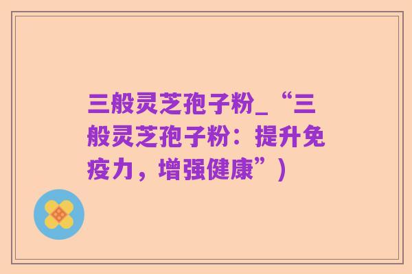 三般灵芝孢子粉_“三般灵芝孢子粉:提升免疫力,增强健康”)