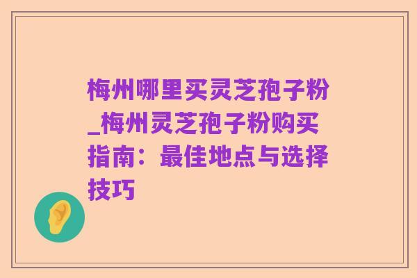 梅州哪里买灵芝孢子粉_梅州灵芝孢子粉购买指南:最佳地点与选择技巧