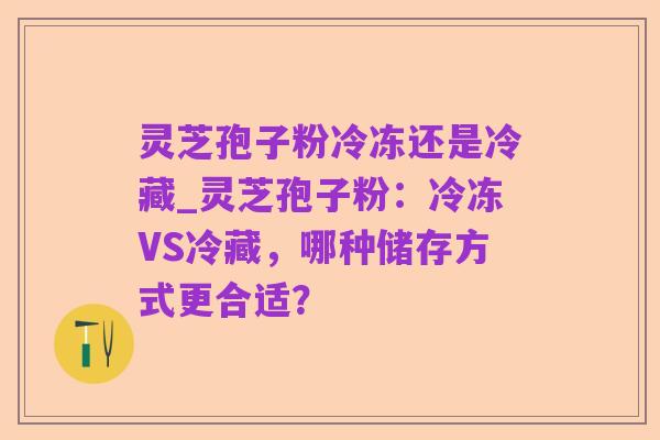 灵芝孢子粉冷冻还是冷藏_灵芝孢子粉:冷冻VS冷藏,哪种储存方式更合适?