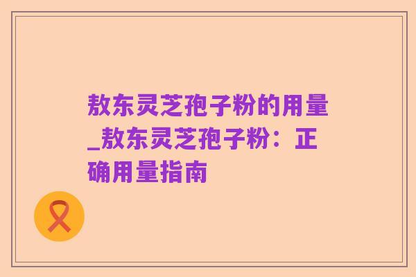 敖东灵芝孢子粉的用量_敖东灵芝孢子粉：正确用量指南
