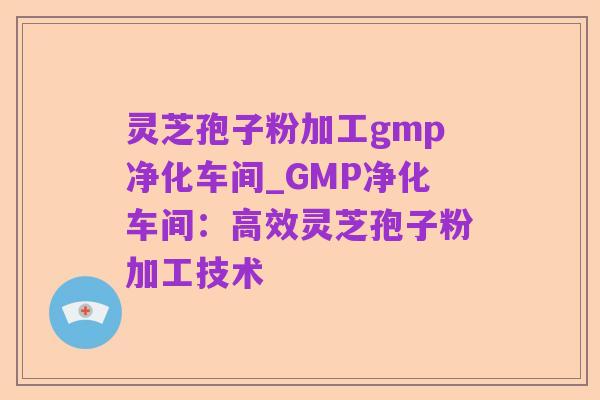 灵芝孢子粉加工gmp净化车间_GMP净化车间:高效灵芝孢子粉加工技术
