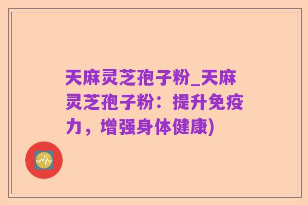 天麻灵芝孢子粉_天麻灵芝孢子粉:提升免疫力,增强身体健康)