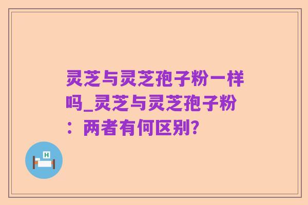 灵芝与灵芝孢子粉一样吗_灵芝与灵芝孢子粉：两者有何区别？