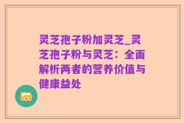 灵芝孢子粉加灵芝_灵芝孢子粉与灵芝:全面解析两者的营养价值与健康益处