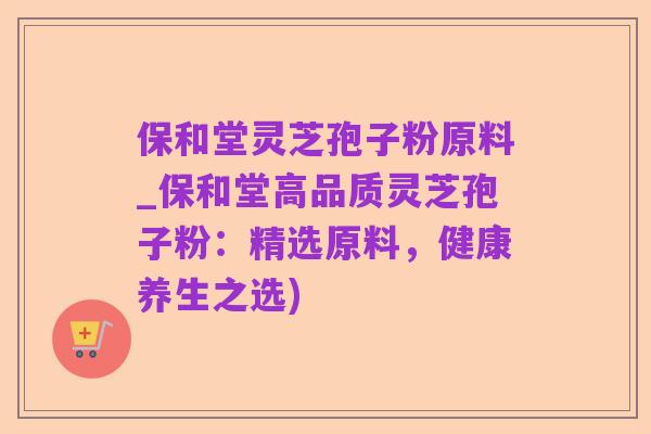 保和堂灵芝孢子粉原料_保和堂高品质灵芝孢子粉：精选原料，健康养生之选)