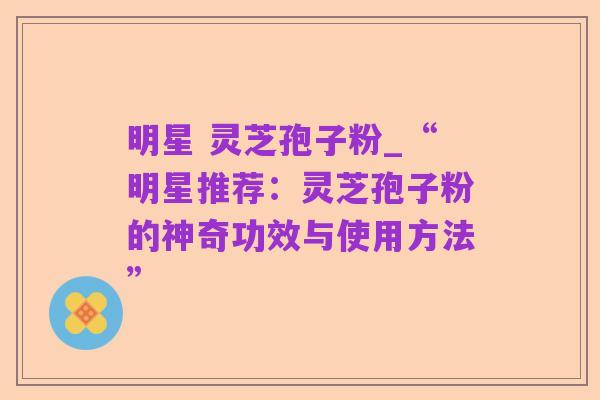 明星 灵芝孢子粉_“明星推荐：灵芝孢子粉的神奇功效与使用方法”
