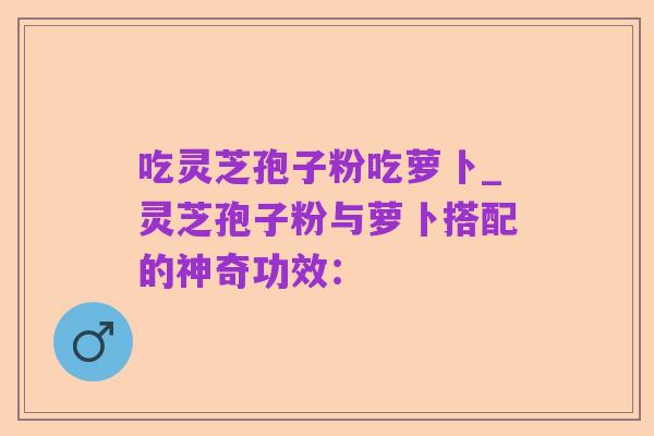 吃灵芝孢子粉吃萝卜_灵芝孢子粉与萝卜搭配的神奇功效: