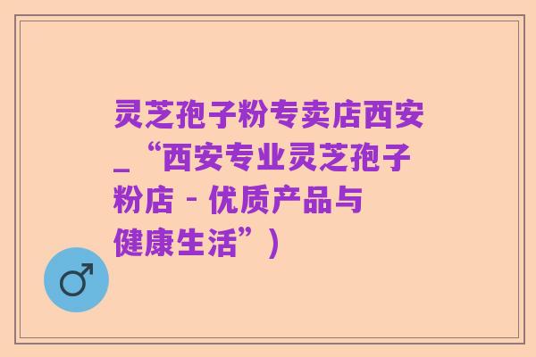 灵芝孢子粉专卖店西安_“西安专业灵芝孢子粉店 - 优质产品与健康生活”)