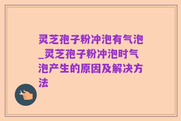 灵芝孢子粉冲泡有气泡_灵芝孢子粉冲泡时气泡产生的原因及解决方法
