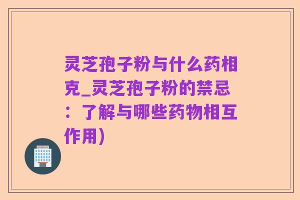 灵芝孢子粉与什么药相克_灵芝孢子粉的禁忌:了解与哪些药物相互作用)