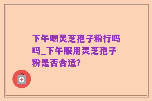 下午喝灵芝孢子粉行吗吗_下午服用灵芝孢子粉是否合适?