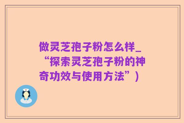 做灵芝孢子粉怎么样_“探索灵芝孢子粉的神奇功效与使用方法”)