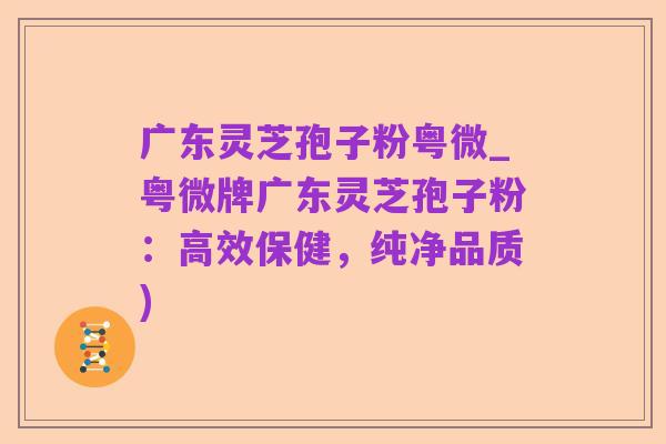 广东灵芝孢子粉粤微_粤微牌广东灵芝孢子粉:高效保健,纯净品质)