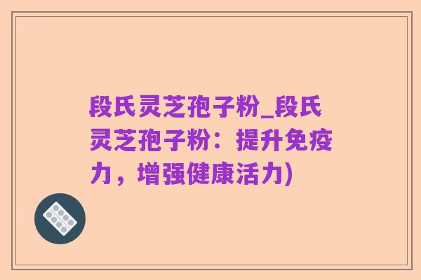 段氏灵芝孢子粉_段氏灵芝孢子粉:提升免疫力,增强健康活力)