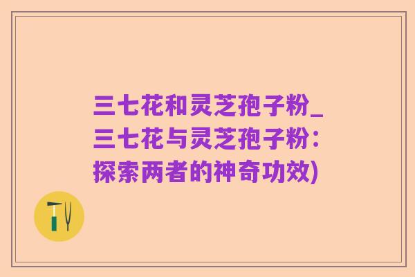三七花和灵芝孢子粉_三七花与灵芝孢子粉:探索两者的神奇功效)