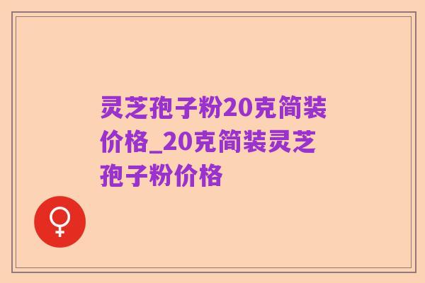 灵芝孢子粉20克简装价格_20克简装灵芝孢子粉价格