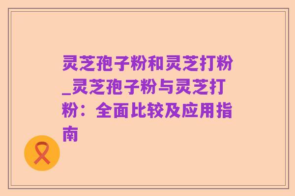 灵芝孢子粉和灵芝打粉_灵芝孢子粉与灵芝打粉:全面比较及应用指南