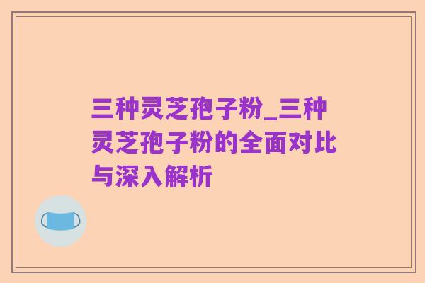 三种灵芝孢子粉_三种灵芝孢子粉的全面对比与深入解析