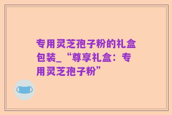 专用灵芝孢子粉的礼盒包装_“尊享礼盒:专用灵芝孢子粉”