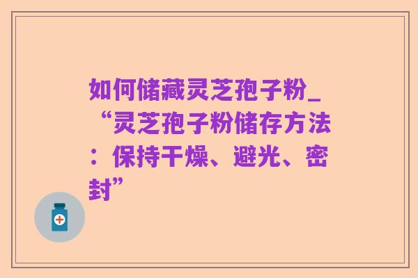 如何储藏灵芝孢子粉_“灵芝孢子粉储存方法:保持干燥、避光、密封”