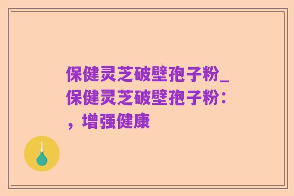 保健灵芝破壁孢子粉_保健灵芝破壁孢子粉:,增强健康