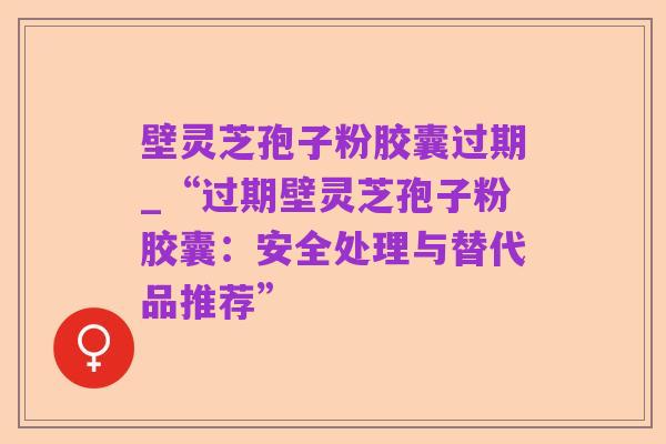 壁灵芝孢子粉胶囊过期_“过期壁灵芝孢子粉胶囊：安全处理与替代品推荐”