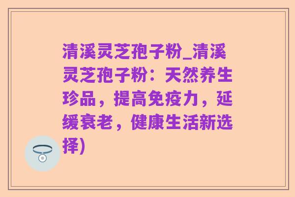 清溪灵芝孢子粉_清溪灵芝孢子粉:天然养生珍品,提高免疫力,延缓衰老,健康生活新选择)